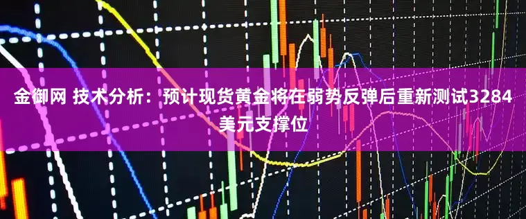 金御网 技术分析：预计现货黄金将在弱势反弹后重新测试3284美元支撑位