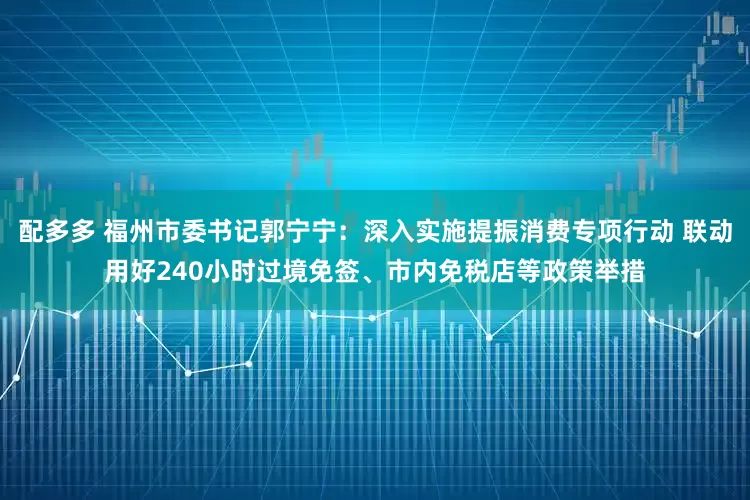 配多多 福州市委书记郭宁宁：深入实施提振消费专项行动 联动用好240小时过境免签、市内免税店等政策举措